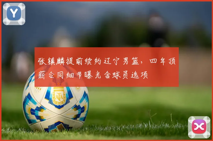 张镇麟提前续约辽宁男篮,四年顶薪合同细节曝光含球员选项