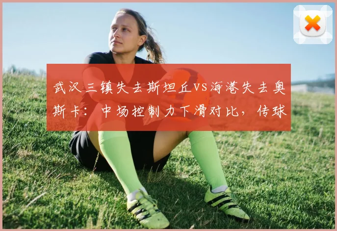 武汉三镇失去斯坦丘vs海港失去奥斯卡:中场控制力下滑对比,传球成功率下降5%与3%谁伤更重?