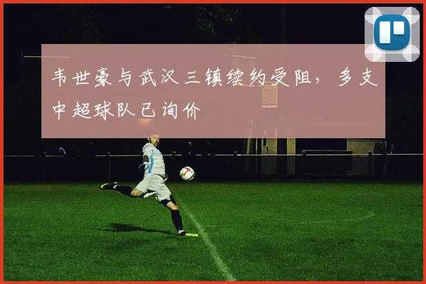 韦世豪与武汉三镇续约受阻,多支中超球队已询价