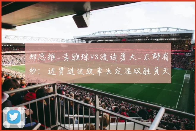 郑思维_黄雅琼vs渡边勇大_东野有纱:连贯进攻效率决定混双胜负天平