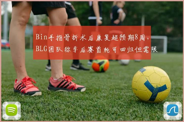 Bin手指骨折术后康复超预期8周，BLG团队称季后赛首轮可回归但需限制上场时间