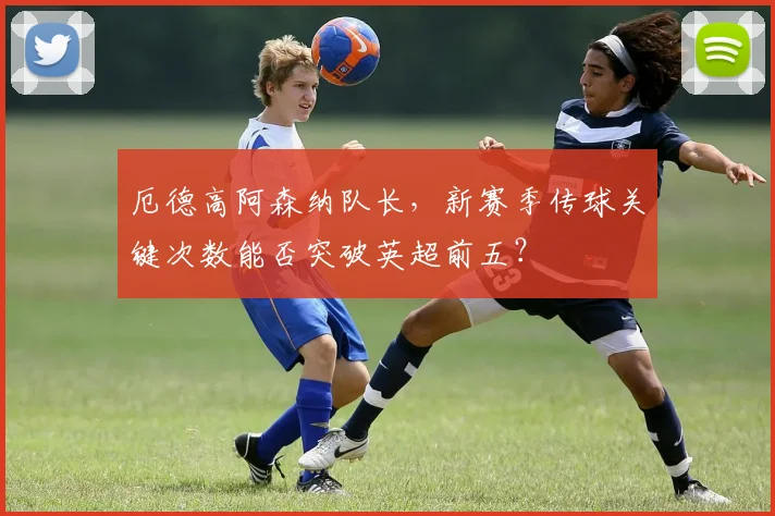 厄德高阿森纳队长,新赛季传球关键次数能否突破英超前五?
