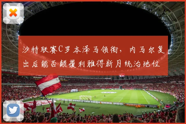 沙特联赛C罗本泽马领衔，内马尔复出后能否颠覆利雅得新月统治地位？