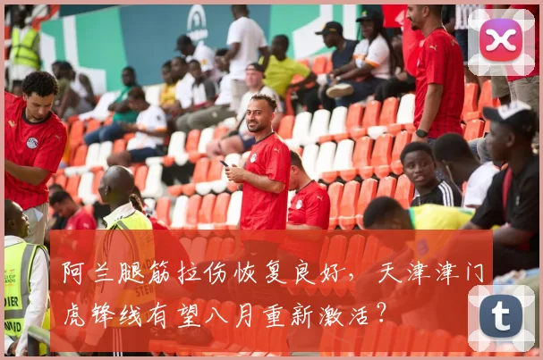 阿兰腿筋拉伤恢复良好，天津津门虎锋线有望八月重新激活？