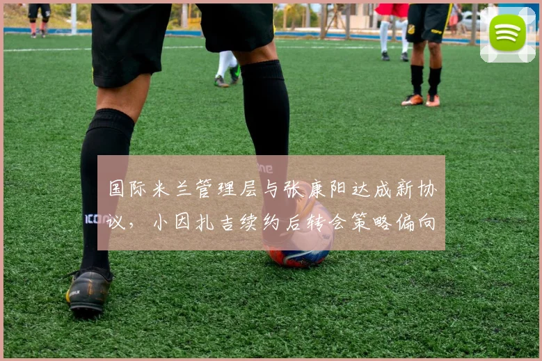 国际米兰管理层与张康阳达成新协议,小因扎吉续约后转会策略偏向务实